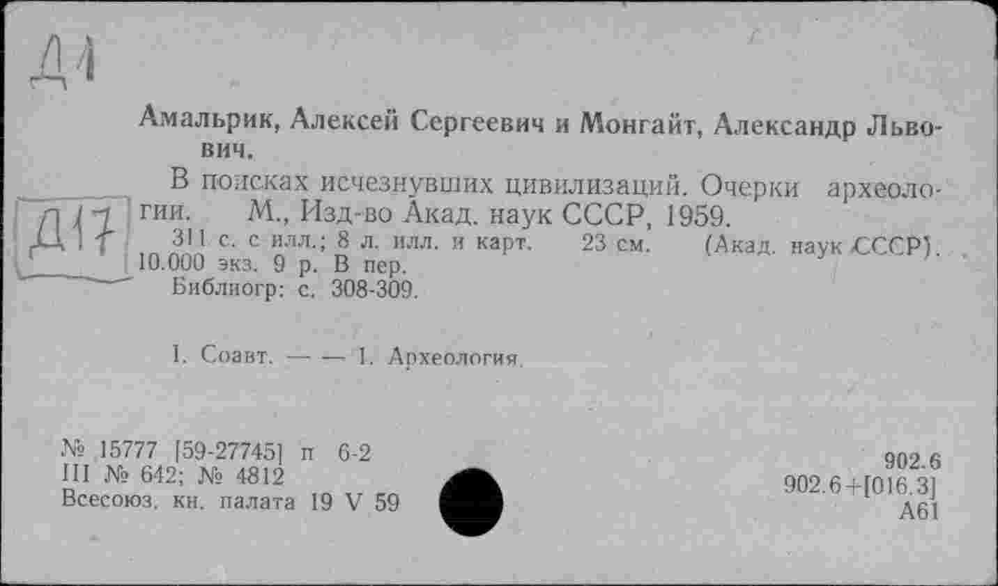 ﻿Амальрик, Алексей Сергеевич и Монгайт, Александр Львович.
В поисках исчезнувших цивилизаций. Очерки археоло-Л ( 1 гии- №■’ ИЗД'В0 Акад, наук СССР, 1959.
Д If ■	311. с. с илл.; 8 л. илл. и карт. 23 см. (Акад, наук СССР!
___	10.000 экз. 9 р. В пер.
' Библиогр: с. 308-309.
I. Соавт.----1. Археология
№ 15777 [59-27745] п 6-2
III № 642; № 4812
Всесоюз. кн, палата 19 V 59
902.6
902.6+1016.3] А61